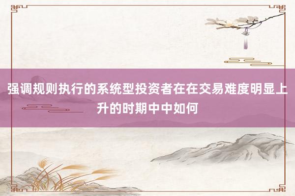 强调规则执行的系统型投资者在在交易难度明显上升的时期中中如何