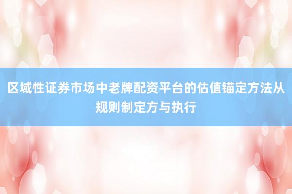 区域性证券市场中老牌配资平台的估值锚定方法从规则制定方与执行