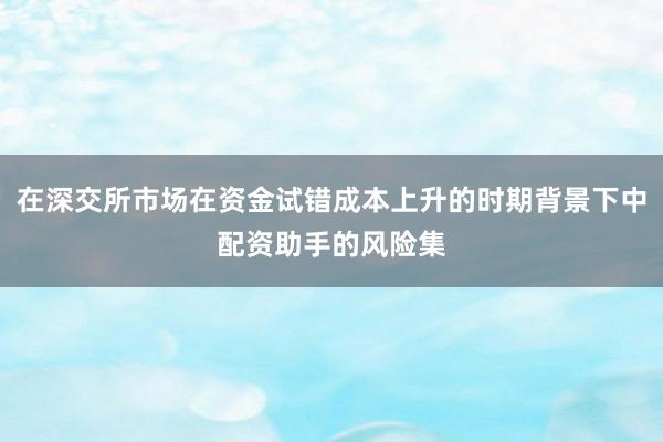 在深交所市场在资金试错成本上升的时期背景下中配资助手的风险集