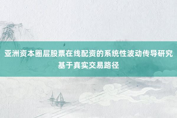 亚洲资本圈层股票在线配资的系统性波动传导研究基于真实交易路径