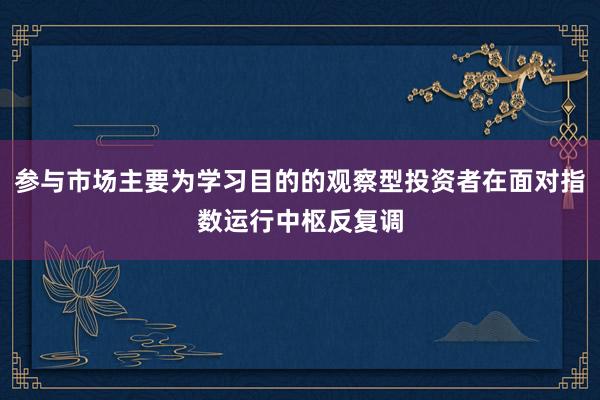 参与市场主要为学习目的的观察型投资者在面对指数运行中枢反复调