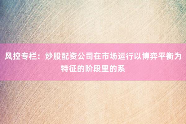 风控专栏：炒股配资公司在市场运行以博弈平衡为特征的阶段里的系