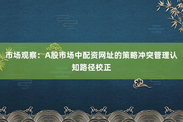 市场观察：A股市场中配资网址的策略冲突管理认知路径校正
