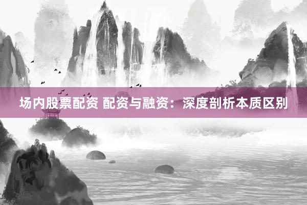 场内股票配资 配资与融资：深度剖析本质区别