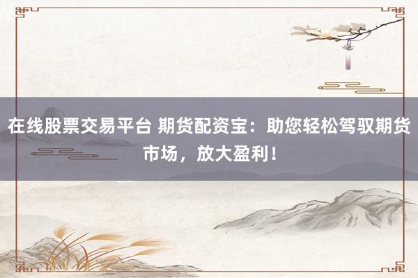 在线股票交易平台 期货配资宝：助您轻松驾驭期货市场，放大盈利！
