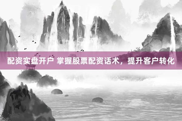 配资实盘开户 掌握股票配资话术，提升客户转化