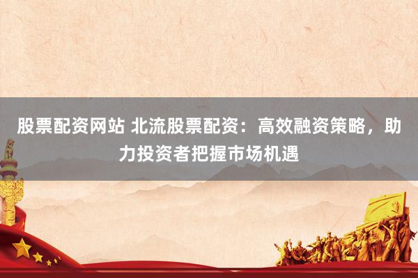 股票配资网站 北流股票配资：高效融资策略，助力投资者把握市场机遇