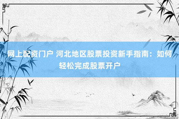 网上配资门户 河北地区股票投资新手指南：如何轻松完成股票开户