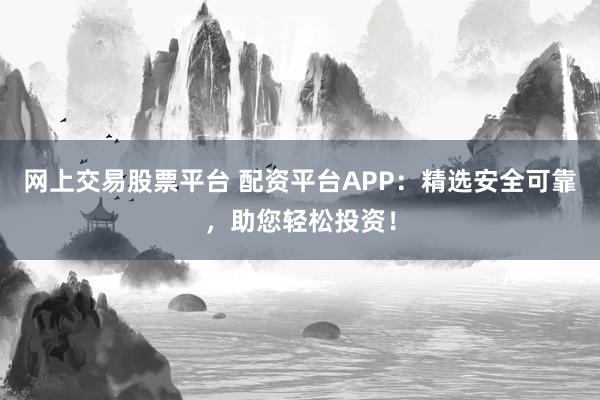 网上交易股票平台 配资平台APP：精选安全可靠，助您轻松投资！