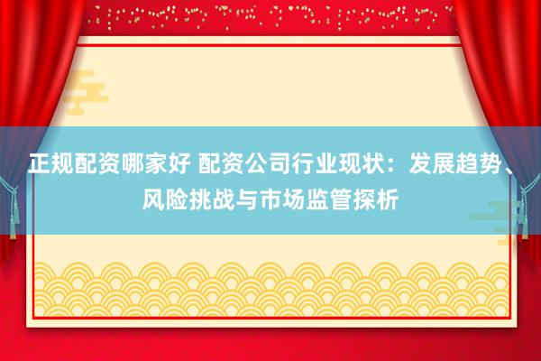 正规配资哪家好 配资公司行业现状：发展趋势、风险挑战与市场监管探析