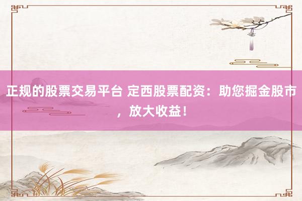 正规的股票交易平台 定西股票配资：助您掘金股市，放大收益！