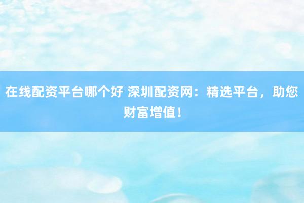 在线配资平台哪个好 深圳配资网：精选平台，助您财富增值！