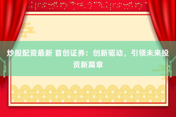 炒股配资最新 首创证券：创新驱动，引领未来投资新篇章