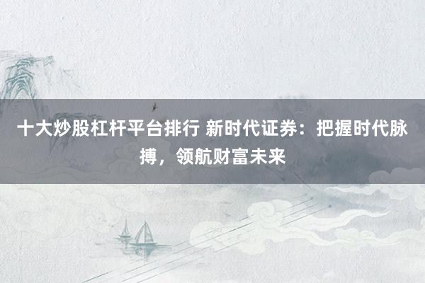 十大炒股杠杆平台排行 新时代证券：把握时代脉搏，领航财富未来