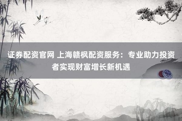 证券配资官网 上海赣枫配资服务：专业助力投资者实现财富增长新机遇