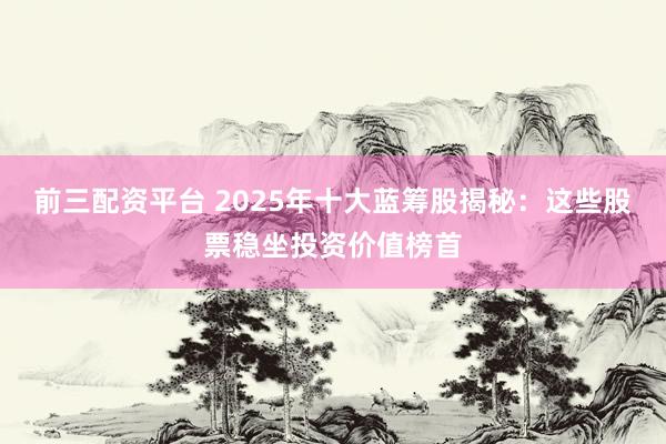 前三配资平台 2025年十大蓝筹股揭秘：这些股票稳坐投资价值榜首