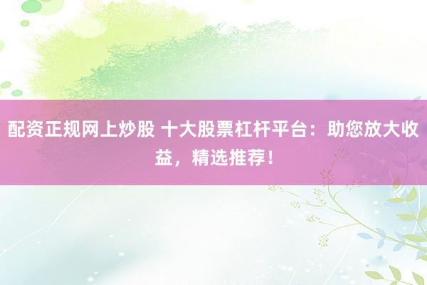 配资正规网上炒股 十大股票杠杆平台：助您放大收益，精选推荐！