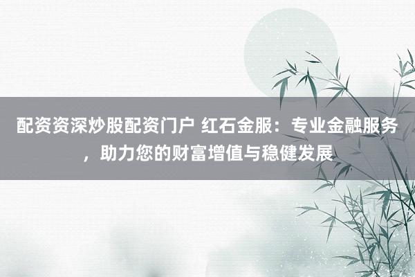 配资资深炒股配资门户 红石金服：专业金融服务，助力您的财富增值与稳健发展